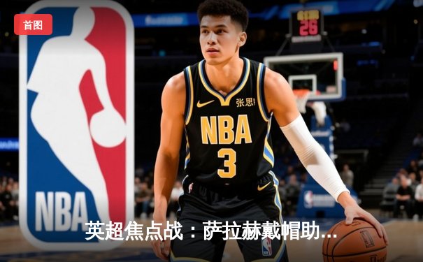 英超焦点战：萨拉赫戴帽助利物浦4-1逆转切尔西，红军重返积分榜前三