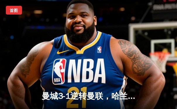 曼城3-1逆转曼联，哈兰德双响锁定胜局，英超争冠悬念再起