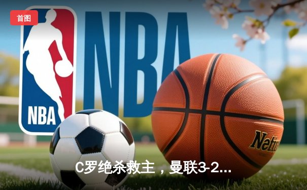 C罗绝杀救主，曼联3-2逆转纽卡，重返欧冠区
